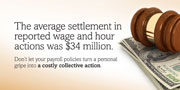 The average settlement in reported wage and hour actions was $34 million. Don’t let your payroll policies turn a personal gripe into a costly collective action.