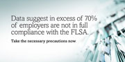 Data suggest in excess of 70% of employers are not in full compliance with the FLSA. Take the necessary precautions now.