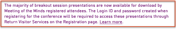 The majority of breakout session presentations are now available for download by Meeting of the Minds registered attendees. The Login ID and password created when registering for the conference will be required to access these presentations through Return Visitor Services on the Registration page.