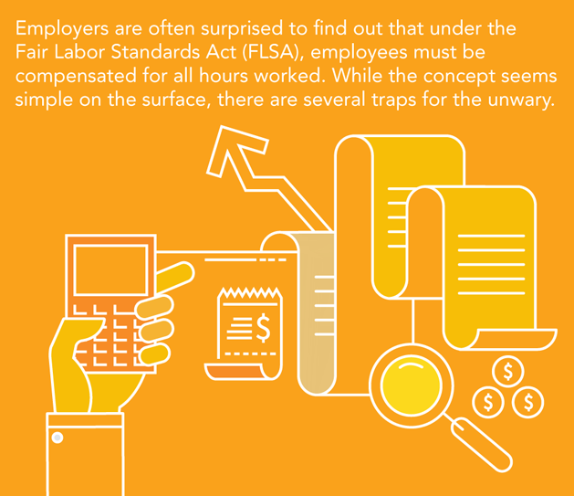 Employers are often surprised to find out that under the Fair Labor Standards Act (FLSA), employees must be compensated for all hours worked. While the concept seems simple on the surface, there are several traps for the unwary.
