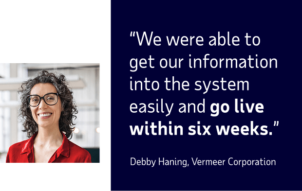 Quote from Debby Haning of Vermeer Corporation: 'We were able to get our information into the system easily and go 'live' within six weeks.'