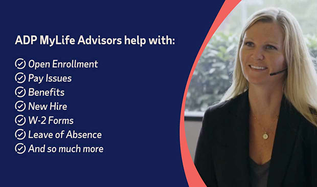 ADP MyLife Advisors help with: Open enrollment, pay issues, benefits, new hire, w-2 forms, leave of absence, and so much more