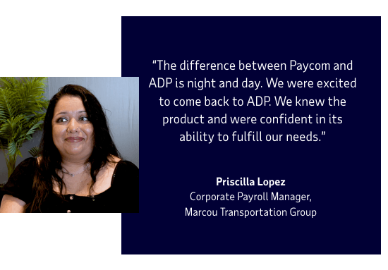 The difference between Paycom and ADP is night and day. We were excited to come back to ADP. We knew the product and were confident in its ability to fulfill our needs. Priscilla Lopez, Corporate Payroll Manager, Marcou Transportation Group
