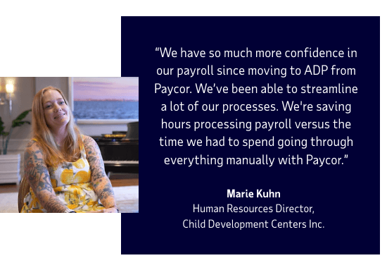 We have so much more confidence in our payroll since moving to ADP from Paycor. We’ve been able to streamline a lot of our processes. We're saving hours processing payroll versus the time we had to spend going through everything manually with Paycor. Marie Kuhn, Human Resources Director, Child Development Centers Inc.