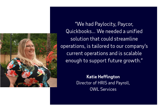 We had Paylocity, Paycor, Quickbooks… We needed a unified solution that could streamline operations, is tailored to our company’s current operations and is scalable enough to support future growth. Katie Heffington, Director of HRIS and Payroll OWL Services